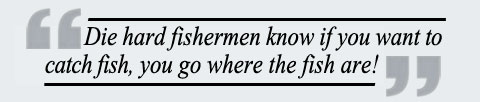 Die hard fishermen know if you want to catch fish, you go where the fish are!